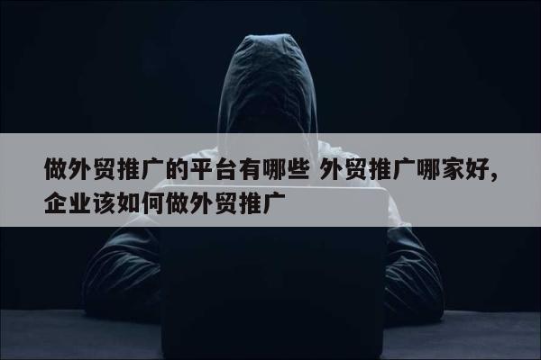 做外贸推广的平台有哪些 外贸推广哪家好,企业该如何做外贸推广