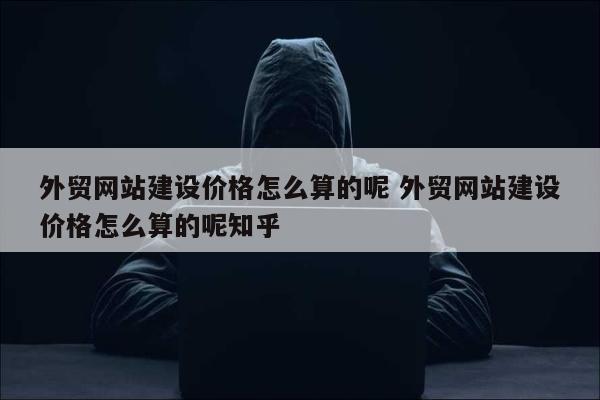 外贸网站建设价格怎么算的呢 外贸网站建设价格怎么算的呢知乎