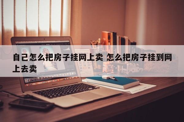 自己怎么把房子挂网上卖 怎么把房子挂到网上去卖