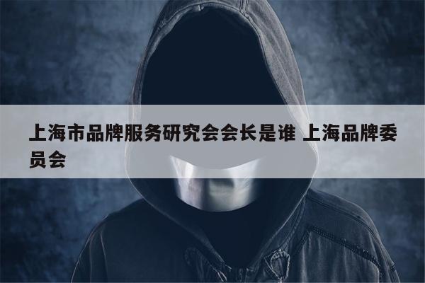 上海市品牌服务研究会会长是谁 上海品牌委员会